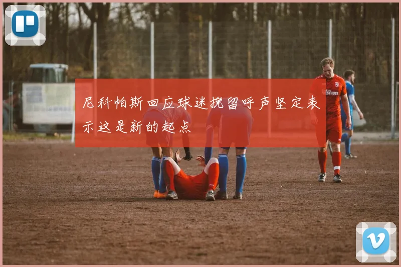 尼科帕斯回应球迷挽留呼声坚定表示这是新的起点